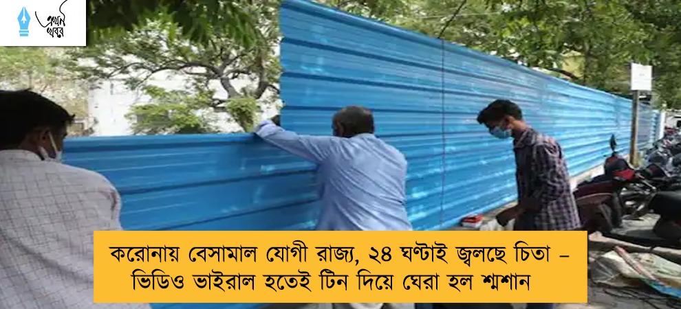 করোনায় বেসামাল যোগী রাজ্য, ২৪ ঘণ্টাই জ্বলছে চিতা – ভিডিও ভাইরাল হতেই টিন দিয়ে ঘেরা হল শ্মশান