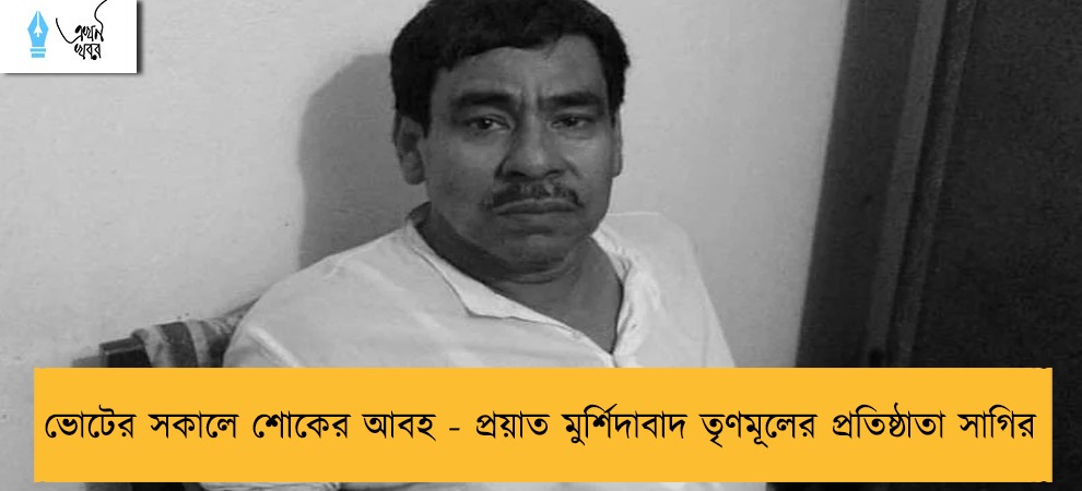 ভোটের সকালে শোকের আবহ - প্রয়াত মুর্শিদাবাদ তৃণমূলের প্রতিষ্ঠাতা সাগির