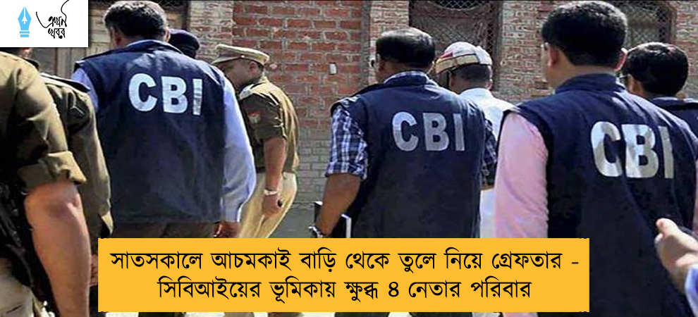 সাতসকালে আচমকাই বাড়ি থেকে তুলে নিয়ে গ্রেফতার - সিবিআইয়ের ভূমিকায় ক্ষুব্ধ ৪ নেতার পরিবার