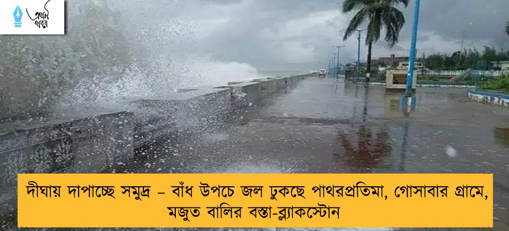 দীঘায় দাপাচ্ছে সমুদ্র – বাঁধ উপচে জল ঢুকছে পাথরপ্রতিমা, গোসাবার গ্রামে, মজুত বালির বস্তা-ব্ল্যাকস্টোন