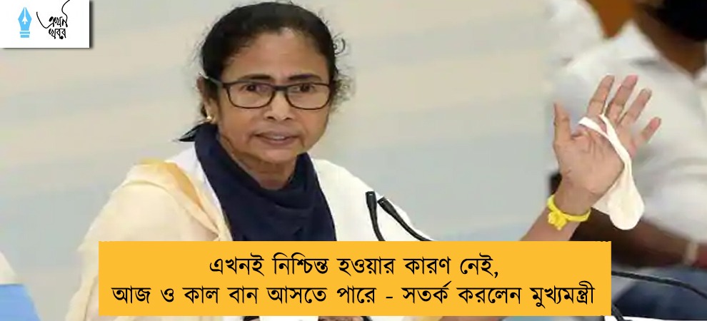 এখনই নিশ্চিন্ত হওয়ার কারণ নেই, আজ ও কাল বান আসতে পারে - সতর্ক করলেন মুখ্যমন্ত্রী