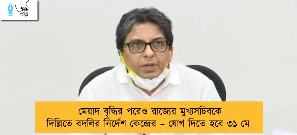 মেয়াদ বৃদ্ধির পরেও রাজ্যের মুখ্যসচিবকে দিল্লিতে বদলির নির্দেশ কেন্দ্রের – যোগ দিতে হবে ৩১ মে