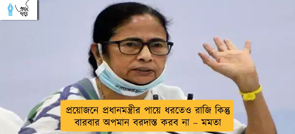প্রয়োজনে প্রধানমন্ত্রীর পায়ে ধরতেও রাজি কিন্তু বারবার অপমান বরদাস্ত করব না – মমতা