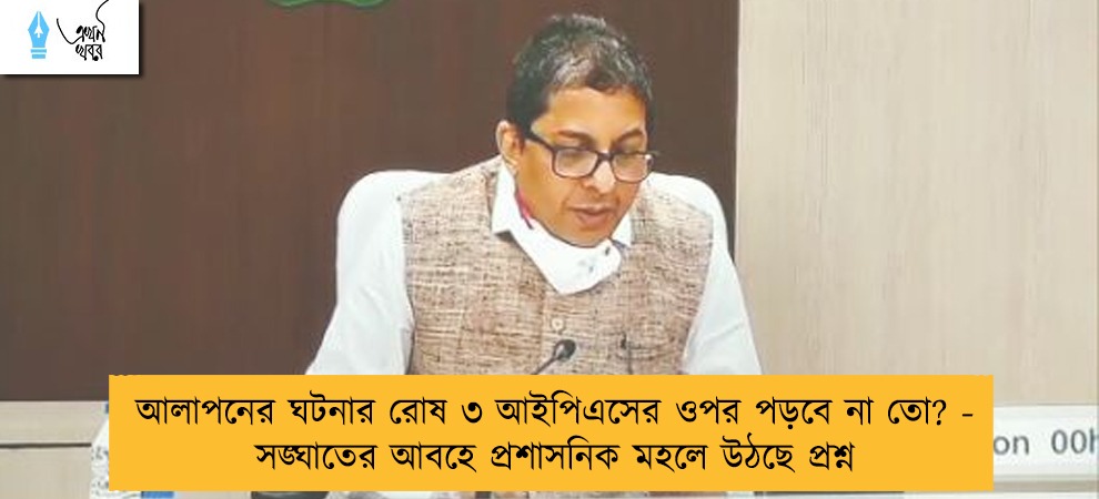 আলাপনের ঘটনার রোষ ৩ আইপিএসের ওপর পড়বে না তো? - সঙ্ঘাতের আবহে প্রশাসনিক মহলে উঠছে প্রশ্ন