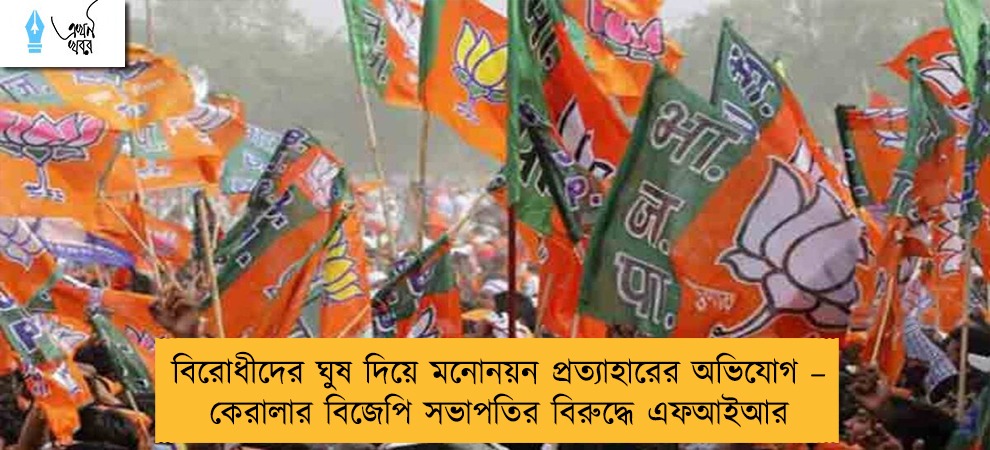 বিরোধীদের ঘুষ দিয়ে মনোনয়ন প্রত্যাহারের অভিযোগ – কেরালার বিজেপি সভাপতির বিরুদ্ধে এফআইআর