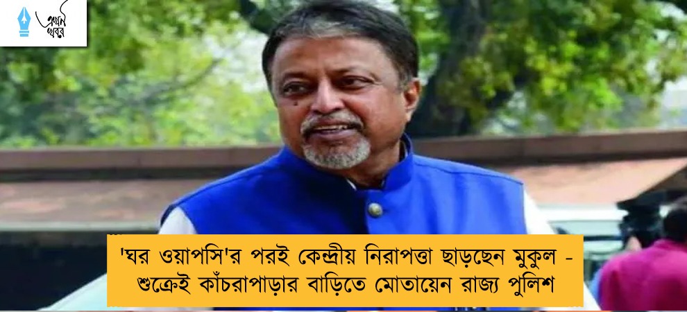 'ঘর ওয়াপসি'র পরই কেন্দ্রীয় নিরাপত্তা ছাড়ছেন মুকুল - শুক্রেই কাঁচরাপাড়ার বাড়িতে মোতায়েন রাজ্য পুলিশ