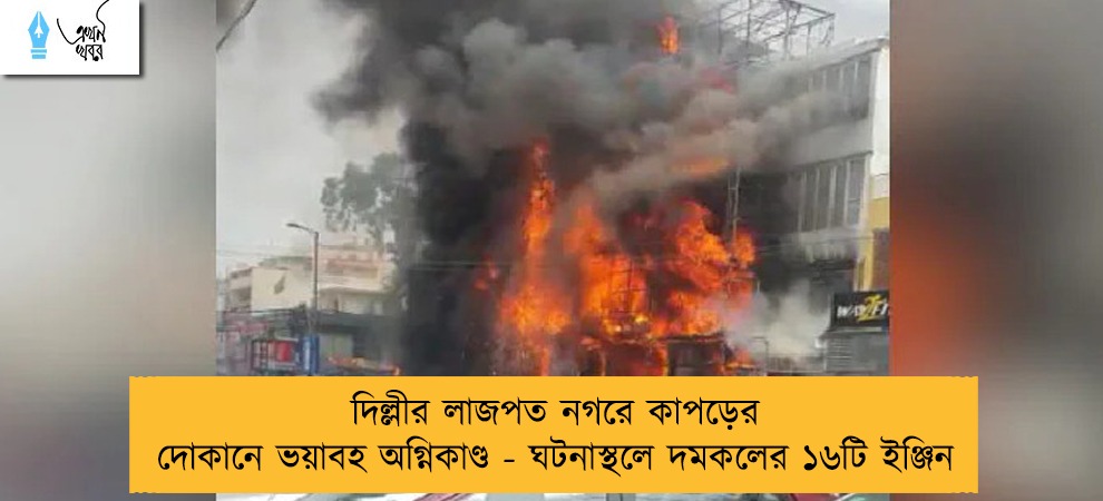 দিল্লীর লাজপত নগরে কাপড়ের দোকানে ভয়াবহ অগ্নিকাণ্ড - ঘটনাস্থলে দমকলের ১৬টি ইঞ্জিন