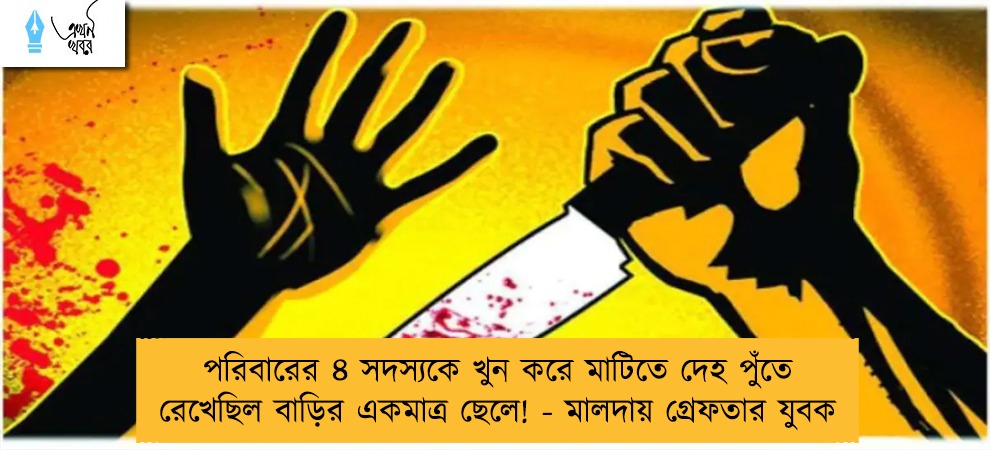 পরিবারের ৪ সদস্যকে খুন করে মাটিতে দেহ পুঁতে রেখেছিল বাড়ির একমাত্র ছেলে! - মালদায় গ্রেফতার যুবক