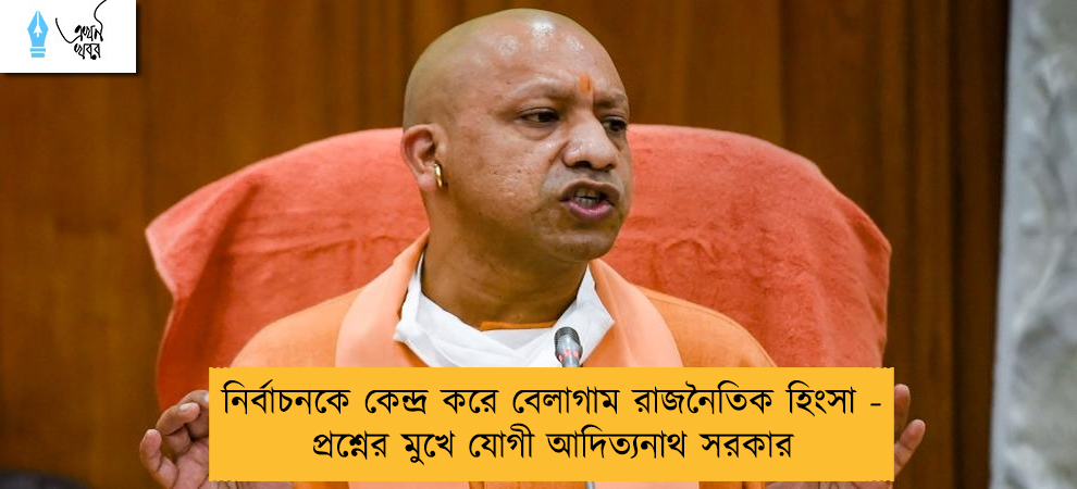 নির্বাচনকে কেন্দ্র করে বেলাগাম রাজনৈতিক হিংসা - প্রশ্নের মুখে যোগী আদিত্যনাথ সরকার