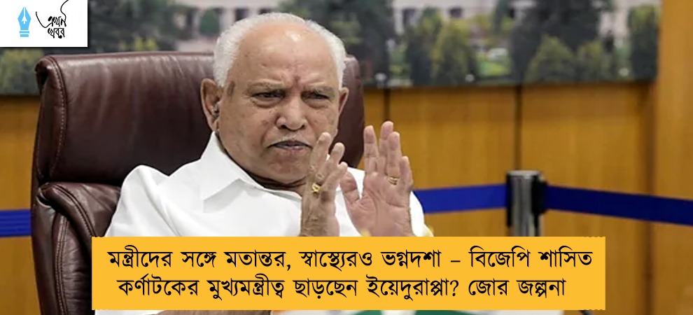 মন্ত্রীদের সঙ্গে মতান্তর, স্বাস্থ্যেরও ভগ্নদশা – বিজেপি শাসিত কর্ণাটকের মুখ্যমন্ত্রীত্ব ছাড়ছেন ইয়েদুরাপ্পা? জোর জল্পনা