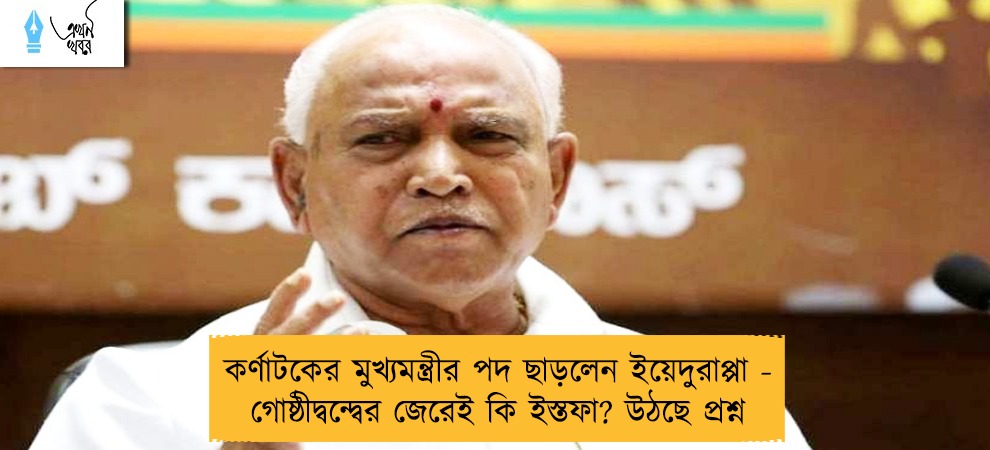 কর্ণাটকের মুখ্যমন্ত্রীর পদ ছাড়লেন ইয়েদুরাপ্পা -  গোষ্ঠীদ্বন্দ্বের জেরেই কি ইস্তফা? উঠছে প্রশ্ন