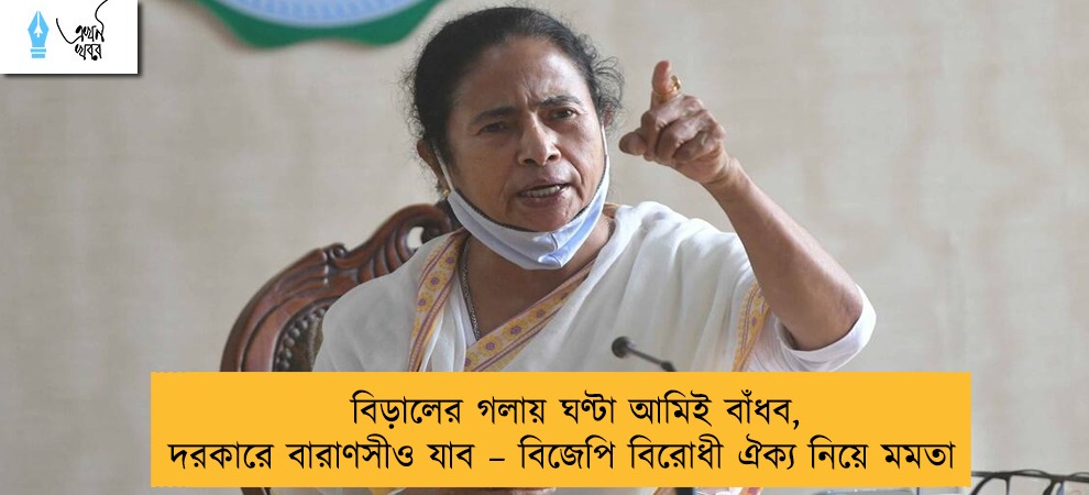 বিড়ালের গলায় ঘণ্টা আমিই বাঁধব, দরকারে বারাণসীও যাব – বিজেপি বিরোধী ঐক্য নিয়ে মমতা