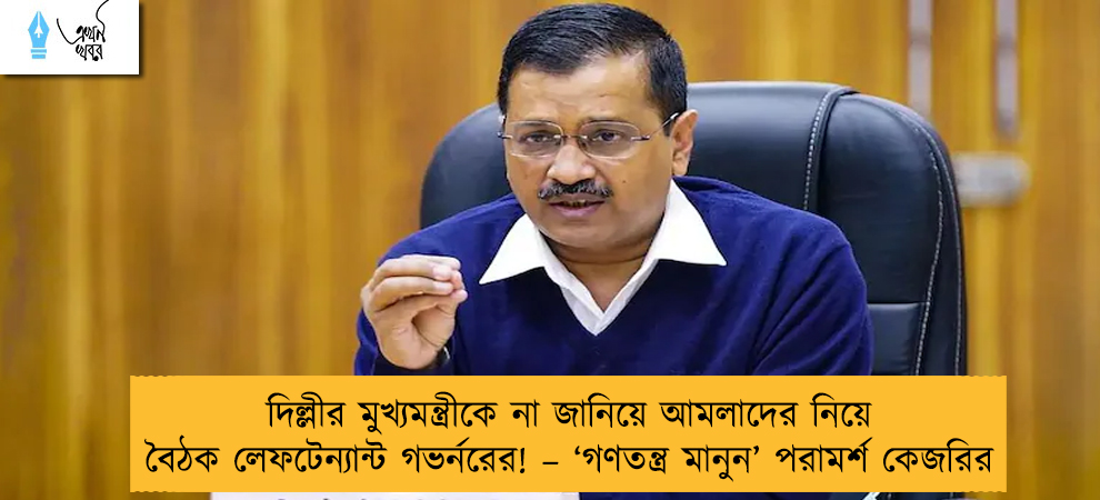 দিল্লীর মুখ্যমন্ত্রীকে না জানিয়ে আমলাদের নিয়ে বৈঠক লেফটেন্যান্ট গভর্নরের! – ‘গণতন্ত্র মানুন’ পরামর্শ কেজরির