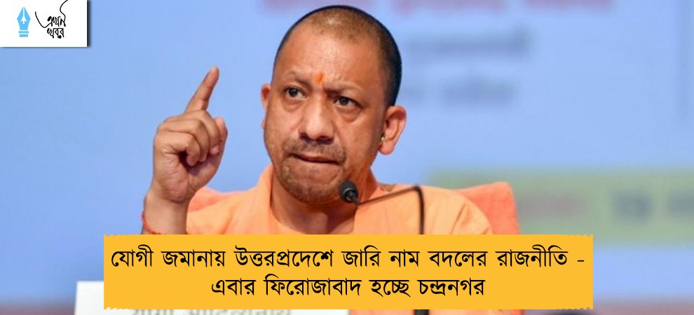 যোগী জমানায় উত্তরপ্রদেশে জারি নাম বদলের রাজনীতি - এবার ফিরোজাবাদ হচ্ছে চন্দ্রনগর
