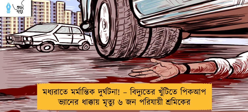 মধ্যরাতে মর্মান্তিক দুর্ঘটনা! – বিদ্যুতের খুঁটিতে পিকআপ ভ্যানের ধাক্কায় মৃত্যু ৬ জন পরিযায়ী শ্রমিকের