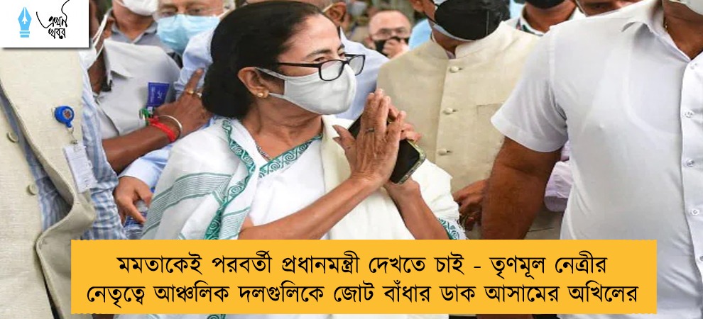 মমতাকেই পরবর্তী প্রধানমন্ত্রী দেখতে চাই - তৃণমূল নেত্রীর নেতৃত্বে আঞ্চলিক দলগুলিকে জোট বাঁধার ডাক আসামের অখিলের
