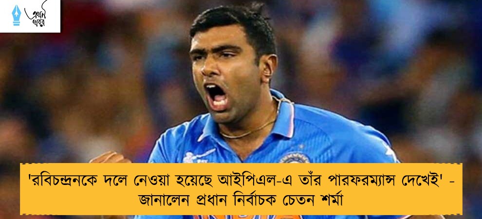 'রবিচন্দ্রনকে দলে নেওয়া হয়েছে আইপিএল-এ তাঁর পারফরম্যান্স দেখেই' - জানালেন প্রধান নির্বাচক চেতন শর্মা