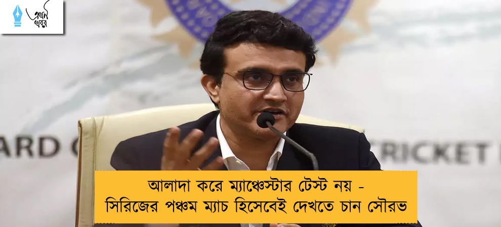 আলাদা করে ম্যাঞ্চেস্টার টেস্ট নয় - সিরিজের পঞ্চম ম্যাচ হিসেবেই দেখতে চান সৌরভ