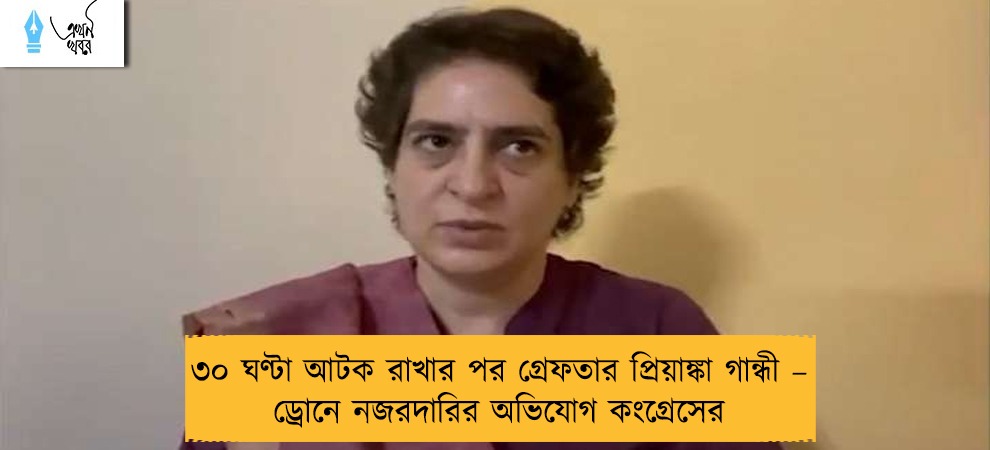 ৩০ ঘণ্টা আটক রাখার পর গ্রেফতার প্রিয়াঙ্কা গান্ধী – ড্রোনে নজরদারির অভিযোগ কংগ্রেসের