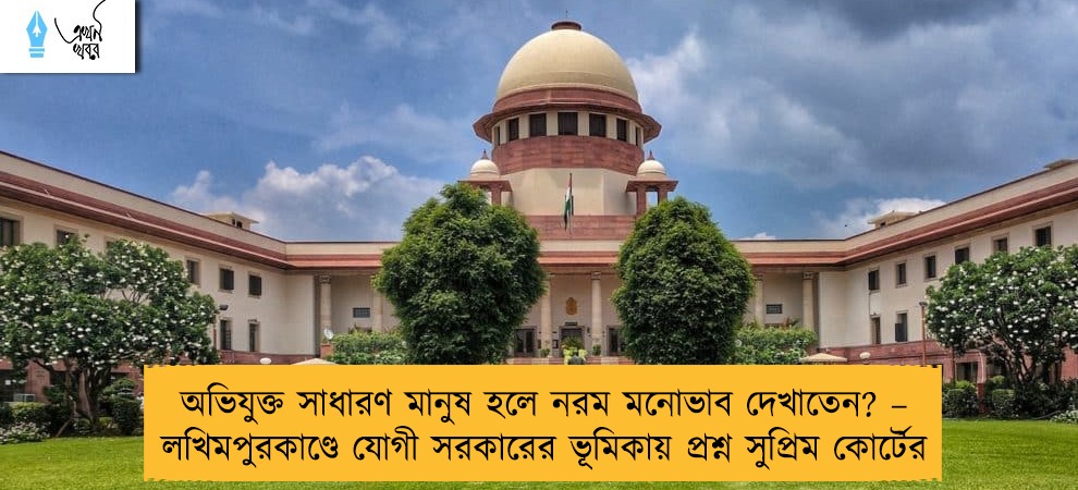 অভিযুক্ত সাধারণ মানুষ হলে নরম মনোভাব দেখাতেন? – লখিমপুরকাণ্ডে যোগী সরকারের ভূমিকায় প্রশ্ন সুপ্রিম কোর্টের