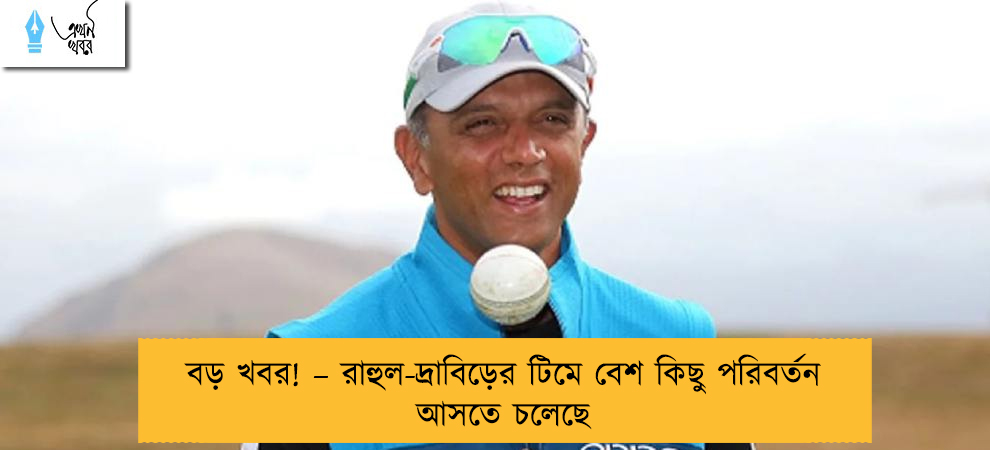বড় খবর! – রাহুল-দ্রাবিড়ের টিমে বেশ কিছু পরিবর্তন আসতে চলেছে