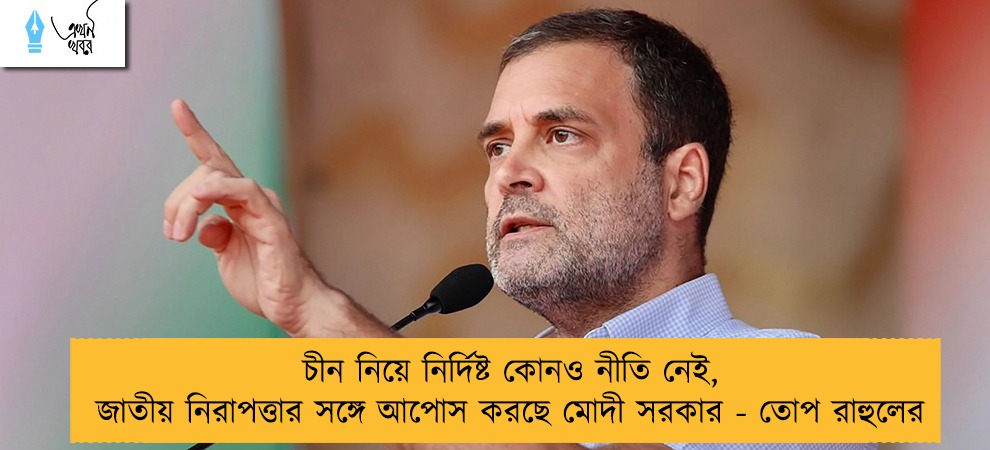 চীন নিয়ে নির্দিষ্ট কোনও নীতি নেই, জাতীয় নিরাপত্তার সঙ্গে আপোস করছে মোদী সরকার - তোপ রাহুলের