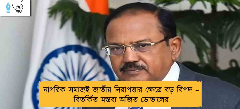 নাগরিক সমাজই জাতীয় নিরাপত্তার ক্ষেত্রে বড় বিপদ – বিতর্কিত মন্তব্য অজিত ডোভালের