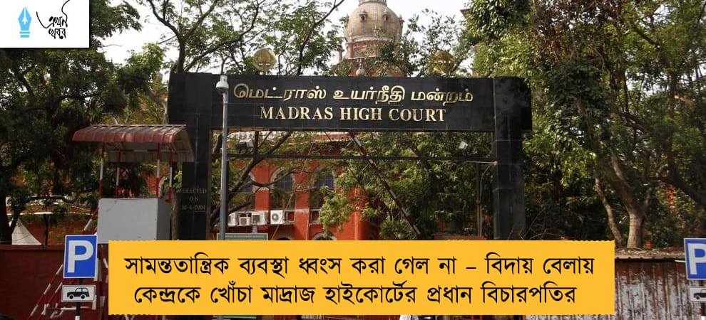 সামন্ততান্ত্রিক ব্যবস্থা ধ্বংস করা গেল না – বিদায় বেলায় কেন্দ্রকে খোঁচা মাদ্রাজ হাইকোর্টের প্রধান বিচারপতির