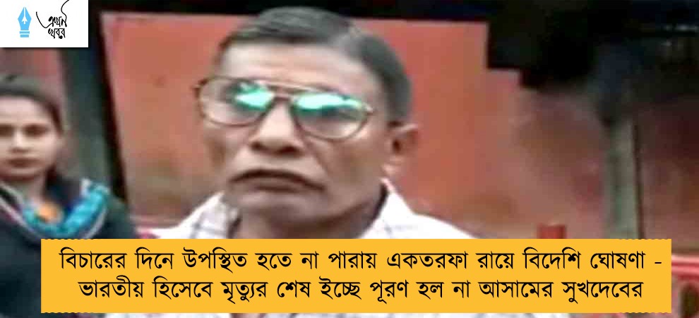 বিচারের দিনে উপস্থিত হতে না পারায় একতরফা রায়ে বিদেশি ঘোষণা - ভারতীয় হিসেবে মৃত্যুর শেষ ইচ্ছে পূরণ হল না আসামের সুখদেবের