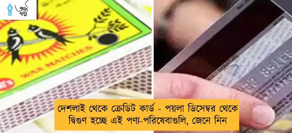দেশলাই থেকে ক্রেডিট কার্ড - পয়লা ডিসেম্বর থেকে দ্বিগুণ হচ্ছে এই পণ্য-পরিষেবাগুলি, জেনে নিন