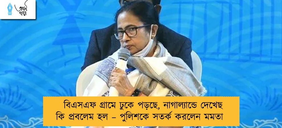 বিএসএফ গ্রামে ঢুকে পড়ছে, নাগাল্যান্ডে দেখেছ কি প্রবলেম হল – পুলিশকে সতর্ক করলেন মমতা