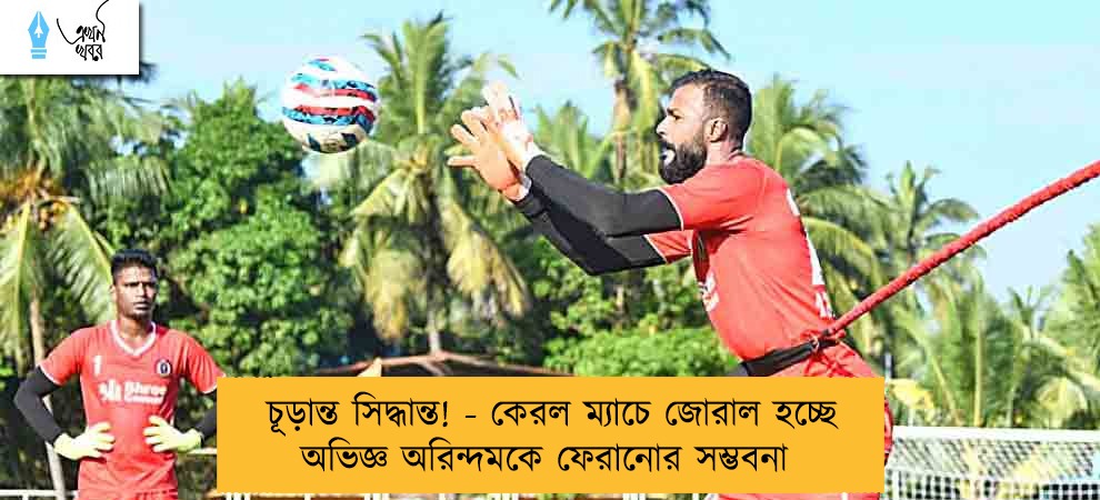 চূড়ান্ত সিদ্ধান্ত! - কেরল ম্যাচে জোরাল হচ্ছে অভিজ্ঞ অরিন্দমকে ফেরানোর সম্ভবনা