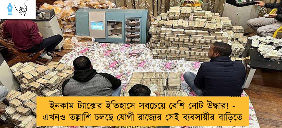 ইনকাম ট্যাক্সের ইতিহাসে সবচেয়ে বেশি নোট উদ্ধার! - এখনও তল্লাশি চলছে যোগী রাজ্যের সেই ব্যবসায়ীর বাড়িতে