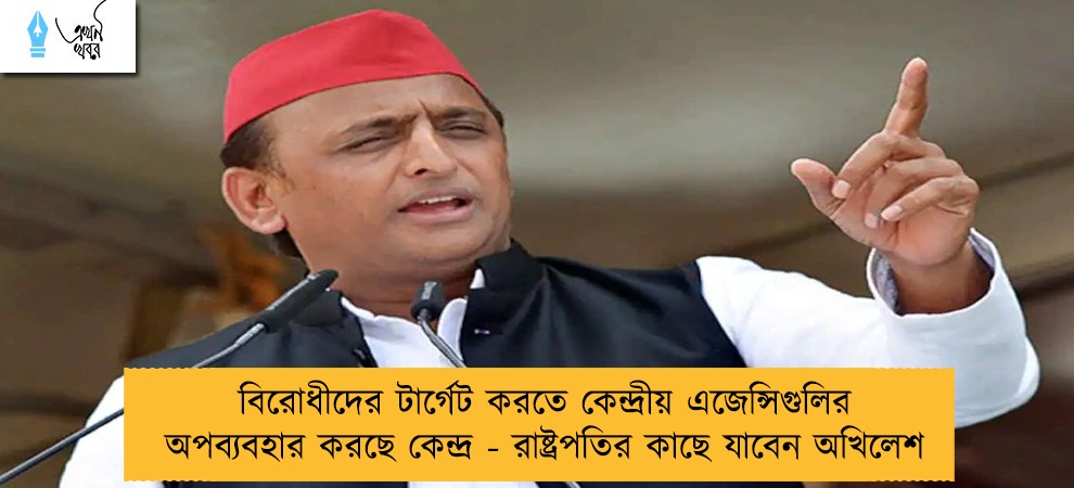 বিরোধীদের টার্গেট করতে কেন্দ্রীয় এজেন্সিগুলির অপব্যবহার করছে কেন্দ্র - রাষ্ট্রপতির কাছে যাবেন অখিলেশ