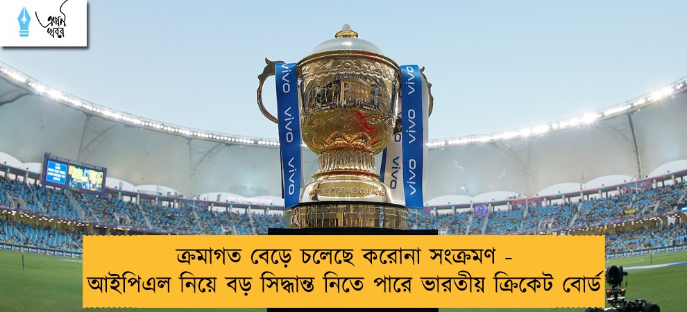 ক্রমাগত বেড়ে চলেছে করোনা সংক্রমণ - আইপিএল নিয়ে বড় সিদ্ধান্ত নিতে পারে ভারতীয় ক্রিকেট বোর্ড