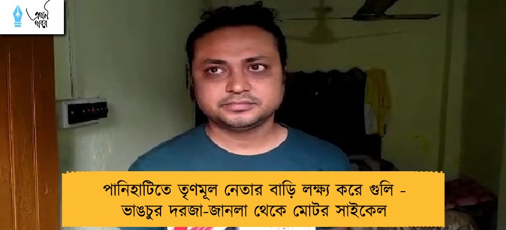 পানিহাটিতে তৃণমূল নেতার বাড়ি লক্ষ্য করে গুলি - ভাঙচুর দরজা-জানলা থেকে মোটর সাইকেল
