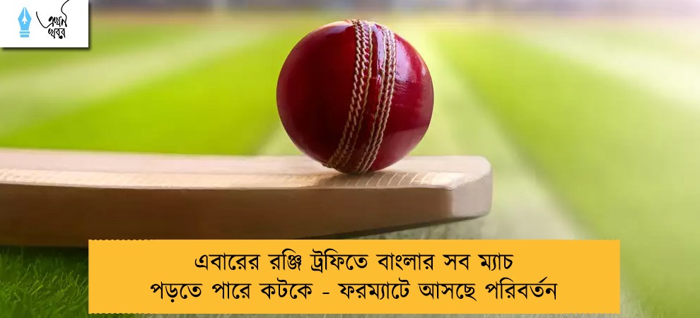 এবারের রঞ্জি ট্রফিতে বাংলার সব ম্যাচ পড়তে পারে কটকে - ফরম্যাটে আসছে পরিবর্তন