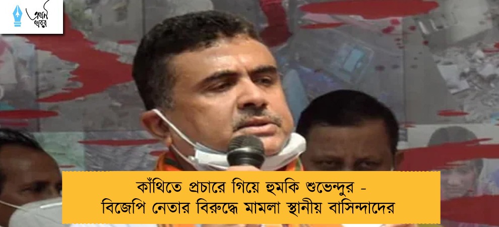 কাঁথিতে প্রচারে গিয়ে হুমকি শুভেন্দুর - বিজেপি নেতার বিরুদ্ধে মামলা স্থানীয় বাসিন্দাদের