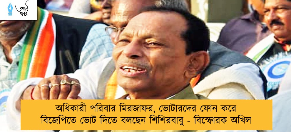 অধিকারী পরিবার মিরজাফর, ভোটারদের ফোন করে বিজেপিতে ভোট দিতে বলছেন শিশিরবাবু - বিস্ফোরক অখিল