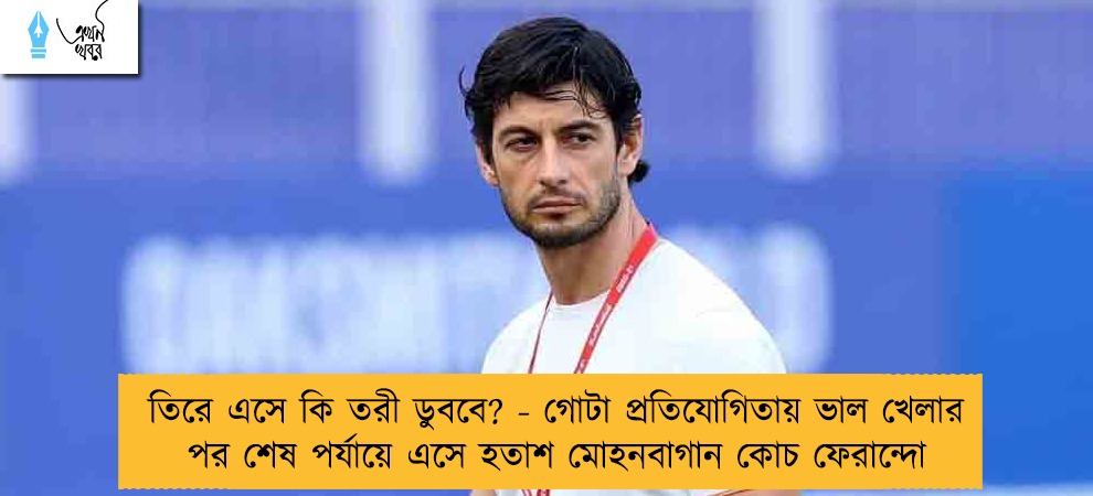 তিরে এসে কি তরী ডুববে? - গোটা প্রতিযোগিতায় ভাল খেলার পর শেষ পর্যায়ে এসে হতাশ মোহনবাগান কোচ ফেরান্দো