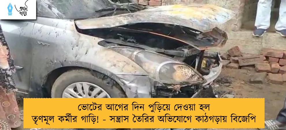 ভোটের আগের দিন পুড়িয়ে দেওয়া হল তৃণমূল কর্মীর গাড়ি! - সন্ত্রাস তৈরির অভিযোগে কাঠগড়ায় বিজেপি