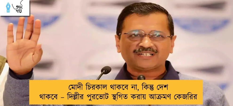 মোদী চিরকাল থাকবে না, কিন্তু দেশ থাকবে – দিল্লীর পুরভোট স্থগিত করায় আক্রমণ কেজরির