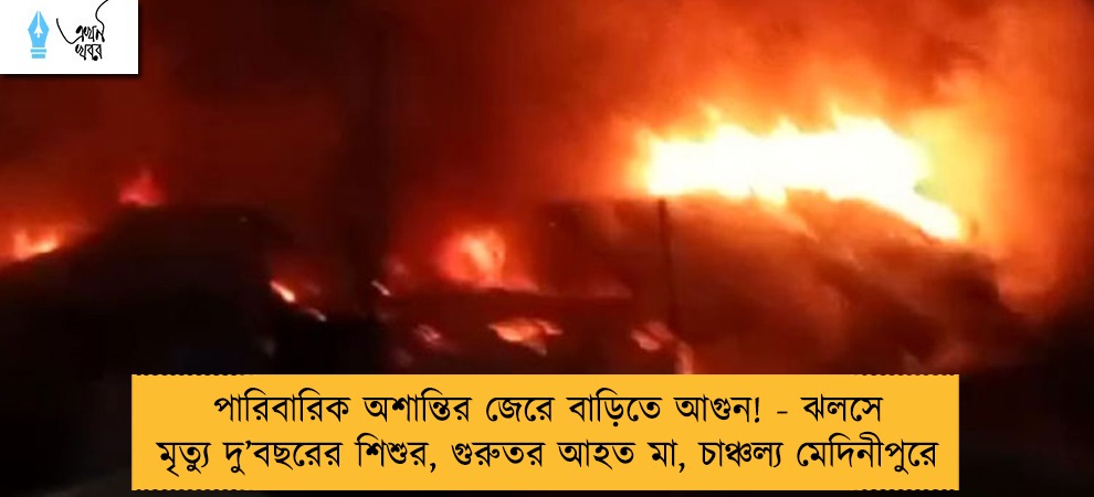 পারিবারিক অশান্তির জেরে বাড়িতে আগুন! - ঝলসে মৃত্যু দু’বছরের শিশুর, গুরুতর আহত মা, চাঞ্চল্য মেদিনীপুরে