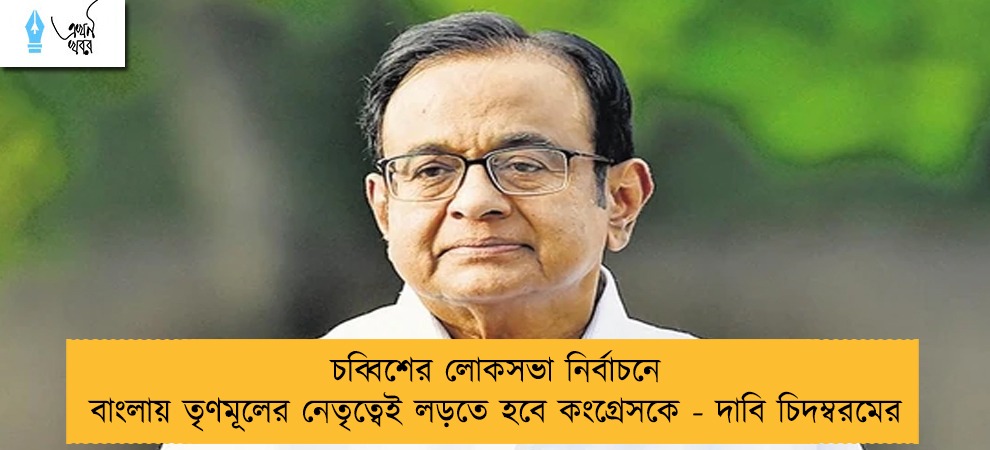চব্বিশের লোকসভা নির্বাচনে বাংলায় তৃণমূলের নেতৃত্বেই লড়তে হবে কংগ্রেসকে - দাবি চিদম্বরমের