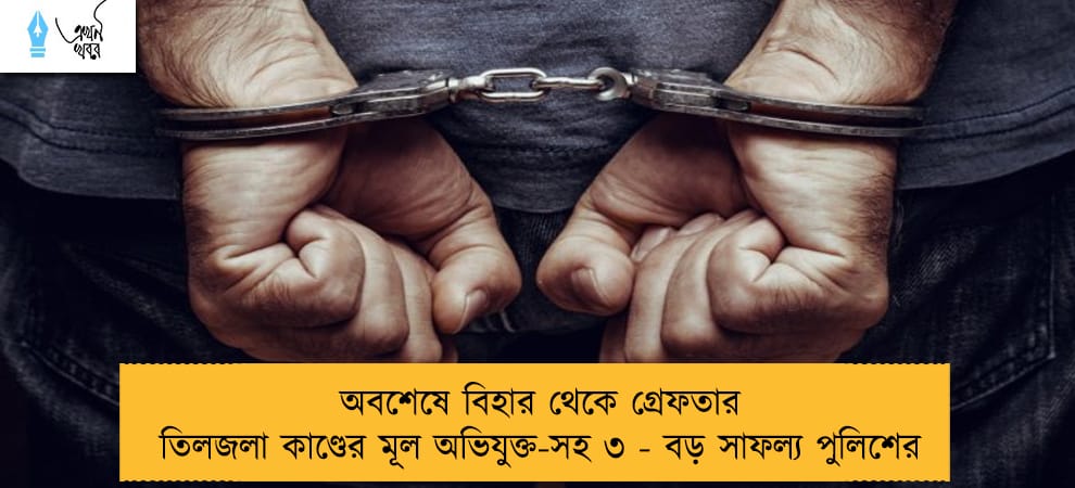 অবশেষে বিহার থেকে গ্রেফতার তিলজলা কাণ্ডের মূল অভিযুক্ত-সহ ৩ - বড় সাফল্য পুলিশের