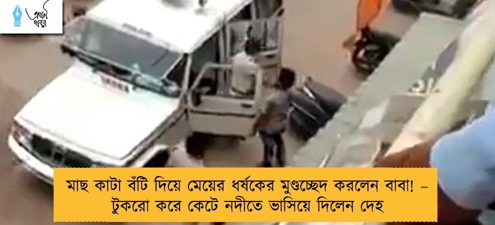 মাছ কাটা বঁটি দিয়ে মেয়ের ধর্ষকের মুণ্ডচ্ছেদ করলেন বাবা! – টুকরো করে কেটে নদীতে ভাসিয়ে দিলেন দেহ