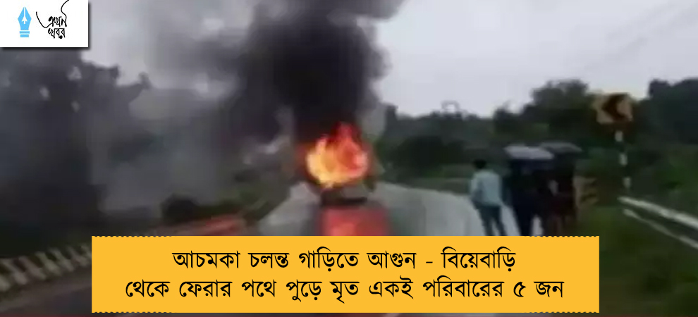 আচমকা চলন্ত গাড়িতে আগুন - বিয়েবাড়ি থেকে ফেরার পথে পুড়ে মৃত একই পরিবারের ৫ জন