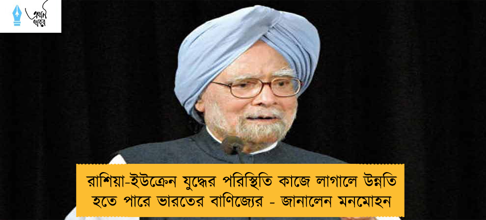 রাশিয়া-ইউক্রেন যুদ্ধের পরিস্থিতি কাজে লাগালে উন্নতি হতে পারে ভারতের বাণিজ্যের - জানালেন মনমোহন