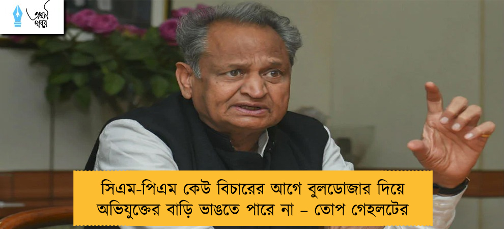 সিএম-পিএম কেউ বিচারের আগে বুলডোজার দিয়ে অভিযুক্তের বাড়ি ভাঙতে পারে না – তোপ গেহলটের
