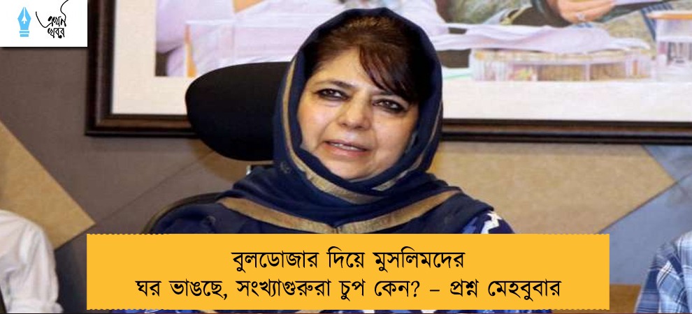 বুলডোজার দিয়ে মুসলিমদের ঘর ভাঙছে, সংখ্যাগুরুরা চুপ কেন? – প্রশ্ন মেহবুবার